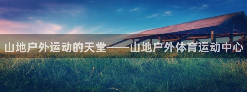 三亿体育网页版：山地户外运动的天堂——山地户外体育运动中心